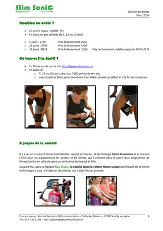 Dossier de presse
Mars 2014
Contact presse : Patricia Bénitah - PB Communication – 7 villa des Sablons – 92200 Neuilly sur seine
Tel : 01 47 31 11 06 – Mail : pbcom@pbcommunication.fr
4
Combien ça coûte ?
 En vente privée : 6490€ TTC
 En Location par période de 5, 12 ou 19 jours
o 5 jours : 275€ Prix de lancement 255€
o 12 jours : 555€ Prix de lancement 415€
o 19 jours : 835€ Prix de lancement 555€ Prix de lancement valable jusqu’au 30.04.2014
Où trouver Slim SoniC ?
 En Vente privée sur le site http://www.slim-sonic.ch
 En Location
o 5, 12 ou 19 jours, chez nos 5500 points de retraits
o avec Coach et Bilan, pour bénéficier d’un bilan complet au début et à la fin de la location.
A propos de la société
Il y a un an la société Suisse FemmActive lançait en France, la technologie Sonic Resonance et la marque
I-Thin pour les équipements kit Ventral et kit Shorty, qui s’utilisent dans le cadre d’un programme de
fitness/cardio en salle de sport ou en institut de beauté et SPA.
Aujourd’hui, avec la marque Slim Sonic, la société lance la version Home Device bénéficiant de la même
technologie à base d’ondes en résonance, qui a déjà fait ses preuves.
 