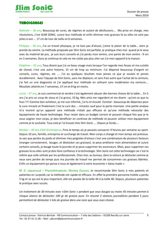 Dossier de presse
Mars 2014
Contact presse : Patricia Bénitah - PB Communication – 7 villa des Sablons – 92200 Neuilly sur seine
Tel : 01 47 31 11 06 – Mail : pbcom@pbcommunication.fr
5
TEMOIGNAGES
Nathalie – 36 ans, Beaucoup de cures, de régimes et autant de désillusions…. Ma prise en charge, mes
résolutions, c’est SLIM SONIC, suivre leur méthode et enfin éliminer mes graisses là ou elles ne sont pas
jolies à voir…. 17 cm de tour de taille en 6 semaines.
Philippe – 58 ans, J’ai un travail physique, je ne bois pas d’alcool, j’aime le plaisir de la table… alors je
prends du ventre. La méthode proposée par Slim Sonic est parfaite, je pratique chez moi quand je le veux
avec du matériel de pro, je suis leurs conseils et j’ai perdu mon ventre, une partie de mon ventre : 9 cm
en 3 semaines. Donc je continue et cela ne me coûte pas plus cher car j’ai mon appareil à la maison.
Delphine – 32 ans, Tous disent que j’ai un beau visage mais lorsque l’on regarde mes fesses et ma culotte
de cheval, c’est une autre histoire, 15 cm de trop au minimum. J’ai dépensé beaucoup d’argent en
conseils, cures, régimes, etc …. J’ai eu quelques résultats mais jamais ce que je voulais et jamais
durablement. Avec l’équipe de Slim Sonic, sans me déplacer, et sans frais autre que l’achat de la ceinture,
j’ai fait un vrai diagnostic et j’ai appliqué leur méthode en utilisant sans modération ma ceinture….
Résultats atteints en 7 semaines, 17 cm et 8 kg en moins.
Lucio – 37 ans, Je suis commercial et vendre c’est également abuser des bonnes choses de la table…. En 5
ans j’ai pris un coup de vieux et j’ai grossi, 10 kg. Mes amis me regardent et me disent : qu’est-ce que tu
fous !!!! Comme bon acheteur, je me suis informé, j’ai lu et écouté. Constat : beaucoup de dépenses pour
la cure miracle et finalement c’est la cure des … miracles sauf pour le porte-monnaie. Une petite analyse
m’a montré qu’un appareil sans méthode n’était pas efficace et qu’une méthode nécessite des
équipements de haute technologie. Pour rester dans un budget correct et pouvoir chaque fois que je le
veux soigner mon corps, je dois bénéficier en continue de méthode et pouvoir utiliser mon équipement
comme je le souhaite. Tous cela je l’ai trouvé chez Slim Sonic …. Depuis je fonds….
Nicolas – 40 ans Chef d’entreprise, Finis le temps où je pouvais consacrer 4 heures par semaine au sport.
Depuis 10 ans, famille, entreprise et surcharge de travail. Mon corps a changé et mon temps est précieux.
Je sais que perdre du poids et éliminer mes poignées d’amour c’est une combinaison de plusieurs facteurs
(manger correctement, bouger, et déstocker ces graisses). Je peux améliorer mon alimentation et suivre
certains conseils, je bouge toute la journée et je peux supprimer les ascenseurs. Mais, pour supprimer ces
graisses là ou elles sont je dois faire confiance à la technologie. Slim Sonic est cette technologie car c’est la
même que celle utilisée par les professionnels. Chez moi, au bureau, dans la voiture je déstocke comme je
veux sans perdre de temps puis ma journée de travail me permet de consommer ces graisses libérées.
Enfin un équipement qui pense à nous et également à notre économie « Swiss made ».
M. D. Jaquenoud – Physiothérapeute, Montey (Suisse), Je recommande Slim Sonic à mes patients et
patientes en surpoids car la méthode est rapide et efficace. En effet la première personne traitée a perdu
5 kg et ce qui est le plus important, elle est passée de la taille 44 à la taille 40. Depuis, plusieurs patientes
le pratique avec succès.
Un traitement de 30 minutes avec «Slim Sonic » pendant que vous bougez au moins 45 minutes permet à
chaque séance de déstocker 100 gr de graisse pure. En résumé 2 séances journalières pendant 5 jours
permettent de déstocker 1 kilo de graisse dans une zone que vous avez choisie.
 
