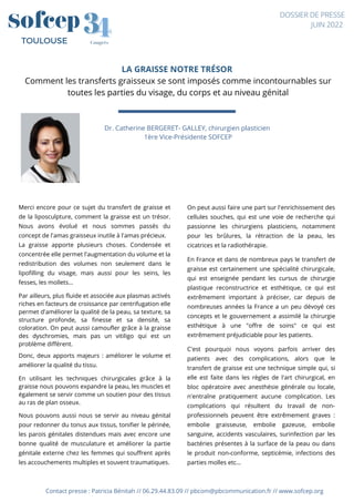 LA GRAISSE NOTRE TRÉSOR
Comment les transferts graisseux se sont imposés comme incontournables sur
toutes les parties du visage, du corps et au niveau génital
Contact presse : Patricia Bénitah // 06.29.44.83.09 // pbcom@pbcommunication.fr // www.sofcep.org
Dr. Catherine BERGERET- GALLEY, chirurgien plasticien
1ère Vice-Présidente SOFCEP
4
4
3
3
Congrès
TOULOUSE
DOSSIER DE PRESSE
JUIN 2022
Merci encore pour ce sujet du transfert de graisse et
de la liposculpture, comment la graisse est un trésor.
Nous avons évolué et nous sommes passés du
concept de l'amas graisseux inutile à l'amas précieux.
La graisse apporte plusieurs choses. Condensée et
concentrée elle permet l'augmentation du volume et la
redistribution des volumes non seulement dans le
lipofilling du visage, mais aussi pour les seins, les
fesses, les mollets...
Par ailleurs, plus fluide et associée aux plasmas activés
riches en facteurs de croissance par centrifugation elle
permet d'améliorer la qualité de la peau, sa texture, sa
structure profonde, sa finesse et sa densité, sa
coloration. On peut aussi camoufler grâce à la graisse
des dyschromies, mais pas un vitiligo qui est un
problème différent.
Donc, deux apports majeurs : améliorer le volume et
améliorer la qualité du tissu.
En utilisant les techniques chirurgicales grâce à la
graisse nous pouvons expandre la peau, les muscles et
également se servir comme un soutien pour des tissus
au ras de plan osseux.
Nous pouvons aussi nous se servir au niveau génital
pour redonner du tonus aux tissus, tonifier le périnée,
les parois génitales distendues mais avec encore une
bonne qualité de musculature et améliorer la partie
génitale externe chez les femmes qui souffrent après
les accouchements multiples et souvent traumatiques.
On peut aussi faire une part sur l'enrichissement des
cellules souches, qui est une voie de recherche qui
passionne les chirurgiens plasticiens, notamment
pour les brûlures, la rétraction de la peau, les
cicatrices et la radiothérapie.
En France et dans de nombreux pays le transfert de
graisse est certainement une spécialité chirurgicale,
qui est enseignée pendant les cursus de chirurgie
plastique reconstructrice et esthétique, ce qui est
extrêmement important à préciser, car depuis de
nombreuses années la France a un peu dévoyé ces
concepts et le gouvernement a assimilé la chirurgie
esthétique à une "offre de soins" ce qui est
extrêmement préjudiciable pour les patients.
C'est pourquoi nous voyons parfois arriver des
patients avec des complications, alors que le
transfert de graisse est une technique simple qui, si
elle est faite dans les règles de l'art chirurgical, en
bloc opératoire avec anesthésie générale ou locale,
n'entraîne pratiquement aucune complication. Les
complications qui résultent du travail de non-
professionnels peuvent être extrêmement graves :
embolie graisseuse, embolie gazeuse, embolie
sanguine, accidents vasculaires, surinfection par les
bactéries présentes à la surface de la peau ou dans
le produit non-conforme, septicémie, infections des
parties molles etc…
 