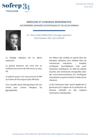 Contact presse : Patricia Bénitah // 06.29.44.83.09 // pbcom@pbcommunication.fr // www.sofcep.org
4
4
3
3
Congrès
TOULOUSE
DOSSIER DE PRESSE
JUIN 2022
MÉDECINE ET CHIRURGIE RÉGÉNÉRATIVE
LES DERNIÈRES AVANCÉES SCIENTIFIQUES ET CELLES DE DEMAIN !




Dr. Thierry VAN HEMELRYCK, chirurgien plasticien
Past-Président 2021 de la SOFCEP
La biologie cellulaire est en pleine
expansion.
La graisse demeure une mine d’or en
l’utilisant sous forme de milli micro ou nano
fat.
Le plasma quant à lui nous procure le PRP
au travers de kits toujours plus efficaces.
Une nouvelle classe thérapeutique fait son
entrée pour contrer l'alopécie, les
glycopeptides.
Par ailleurs des sociétés en pointe dans les
thérapies cellulaires sont utilisées dans de
nombreuses indications : maladies
cardiaques, neurologiques, mais aussi
indications esthétiques. En effet les cellules
souches sont dorénavant encapsulées dans
des micro-environnements bio mimétiques
et produites en grand nombre à l'aide de bio
réacteurs.
La bio impression laser avance également à
grand-pas qu'il s'agisse de la production de
cheveux artificiels ou des implants
mammaires individualisés.
 