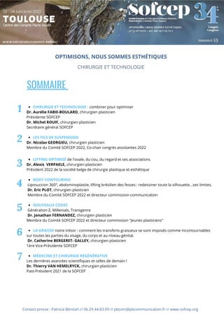 SOMMAIRE
CHIRURGIE ET TECHNOLOGIE : combiner pour optimiser
LES FILS DE SUSPENSION
LIFTING OPTIMISÉ de l'ovale, du cou, du regard et ses associations
BODY CONTOURING
NOUVEAUX CODES
LA GRAISSE notre trésor : comment les transferts graisseux se sont imposés comme incontournables
MÉDECINE ET CHIRURGIE RÉGÉNÉRATIVE
Dr. Aurélie FABIE-BOULARD, chirurgien plasticien
Présidente SOFCEP
Dr. Michel ROUIF, chirurgien plasticien
Secrétaire général SOFCEP
Dr. Nicolas GEORGIEU, chirurgien plasticien
Membre du Comité SOFCEP 2022, Co-chair congrès assistantes 2022
Dr. Alexis VERPAELE, chirurgien plasticien
Président 2022 de la société belge de chirurgie plastique et esthétique
Liposuccion 360°, abdominoplastie, lifting brésilien des fesses : redessiner toute la silhouette...ses limites.
Dr. Eric PLOT, chirurgien plasticien
Membre du Comité SOFCEP 2022 et directeur commission communication
Génération Z, Millenials, Transgenre
Dr. Jonathan FERNANDEZ, chirurgien plasticien
Membre du Comité SOFCEP 2022 et directeur commission "Jeunes plasticiens"
sur toutes les parties du visage, du corps et au niveau génital.
Dr. Catherine BERGERET- GALLEY, chirurgien plasticien
1ère Vice-Présidente SOFCEP
Les dernières avancées scientifiques et celles de demain !
Dr. Thierry VAN HEMELRYCK, chirurgien plasticien
Past-Président 2021 de la SOFCEP
1
2
3
4
5
6
OPTIMISONS, NOUS SOMMES ESTHÉTIQUES
CHIRURGIE ET TECHNOLOGIE
7
Contact presse : Patricia Bénitah // 06.29.44.83.09 // pbcom@pbcommunication.fr // www.sofcep.org
 