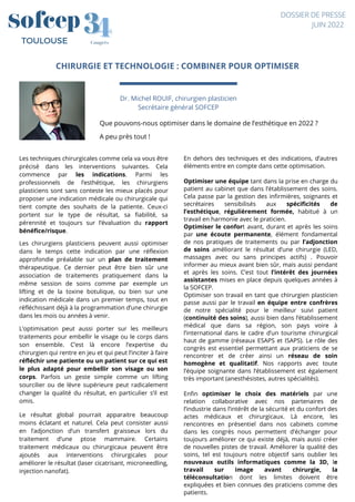 CHIRURGIE ET TECHNOLOGIE : COMBINER POUR OPTIMISER




Dr. Michel ROUIF, chirurgien plasticien
Secrétaire général SOFCEP
4
4
3
3
Congrès
TOULOUSE
DOSSIER DE PRESSE
JUIN 2022
Que pouvons-nous optimiser dans le domaine de l’esthétique en 2022 ?


A peu près tout !
Les techniques chirurgicales comme cela va vous être
précisé dans les interventions suivantes. Cela
commence par les indications. Parmi les
professionnels de l’esthétique, les chirurgiens
plasticiens sont sans conteste les mieux placés pour
proposer une indication médicale ou chirurgicale qui
tient compte des souhaits de la patiente. Ceux-ci
portent sur le type de résultat, sa fiabilité, sa
pérennité et toujours sur l’évaluation du rapport
bénéfice/risque.
Les chirurgiens plasticiens peuvent aussi optimiser
dans le temps cette indication par une réflexion
approfondie préalable sur un plan de traitement
thérapeutique. Ce dernier peut être bien sûr une
association de traitements pratiquement dans la
même session de soins comme par exemple un
lifting et de la toxine botulique, ou bien sur une
indication médicale dans un premier temps, tout en
réfléchissant déjà à la programmation d’une chirurgie
dans les mois ou années à venir.
L’optimisation peut aussi porter sur les meilleurs
traitements pour embellir le visage ou le corps dans
son ensemble. C’est là encore l’expertise du
chirurgien qui rentre en jeu et qui peut l’inciter à faire
réfléchir une patiente ou un patient sur ce qui est
le plus adapté pour embellir son visage ou son
corps. Parfois un geste simple comme un lifting
sourcilier ou de lèvre supérieure peut radicalement
changer la qualité du résultat, en particulier s’il est
omis.
Le résultat global pourrait apparaitre beaucoup
moins éclatant et naturel. Cela peut consister aussi
en l’adjonction d’un transfert graisseux lors du
traitement d’une ptose mammaire. Certains
traitement médicaux ou chirurgicaux peuvent être
ajoutés aux interventions chirurgicales pour
améliorer le résultat (laser cicatrisant, microneedling,
injection nanofat).
En dehors des techniques et des indications, d’autres
éléments entre en compte dans cette optimisation.
Optimiser une équipe tant dans la prise en charge du
patient au cabinet que dans l’établissement des soins.
Cela passe par la gestion des infirmières, soignants et
secrétaires sensibilisés aux spécificités de
l’esthétique, régulièrement formée, habitué à un
travail en harmonie avec le praticien.
Optimiser le confort avant, durant et après les soins
par une écoute permanente, élément fondamental
de nos pratiques de traitements ou par l’adjonction
de soins améliorant le résultat d’une chirurgie (LED,
massages avec ou sans principes actifs) . Pouvoir
informer au mieux avant bien sûr, mais aussi pendant
et après les soins. C’est tout l’intérêt des journées
assistantes mises en place depuis quelques années à
la SOFCEP.
Optimiser son travail en tant que chirurgien plasticien
passe aussi par le travail en équipe entre confrères
de notre spécialité pour le meilleur suivi patient
(continuité des soins), aussi bien dans l’établissement
médical que dans sa région, son pays voire à
l’international dans le cadre d’un tourisme chirurgical
haut de gamme (réseaux ESAPS et ISAPS). Le rôle des
congrès est essentiel permettant aux praticiens de se
rencontrer et de créer ainsi un réseau de soin
homogène et qualitatif. Nos rapports avec toute
l’équipe soignante dans l’établissement est également
très important (anesthésistes, autres spécialités).
Enfin optimiser le choix des matériels par une
relation collaborative avec nos partenaires de
l’industrie dans l’intérêt de la sécurité et du confort des
actes médicaux et chirurgicaux. Là encore, les
rencontres en présentiel dans nos cabinets comme
dans les congrès nous permettent d’échanger pour
toujours améliorer ce qui existe déjà, mais aussi créer
de nouvelles pistes de travail. Améliorer la qualité des
soins, tel est toujours notre objectif sans oublier les
nouveaux outils informatiques comme la 3D, le
travail sur image avant chirurgie, la
téléconsultation dont les limites doivent être
expliquées et bien connues des praticiens comme des
patients.
 
