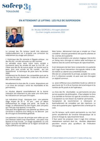 EN ATTENDANT LE LIFTING : LES FILS DE SUSPENSION
Contact presse : Patricia Bénitah // 06.29.44.83.09 // pbcom@pbcommunication.fr // www.sofcep.org
Dr. Nicolas GEORGIEU, chirurgien plasticien
Co-chair congrès assistantes 2022
4
4
3
3
Congrès
TOULOUSE
DOSSIER DE PRESSE
JUIN 2022
Le concept des fils tenseur paraît très séduisant
intellectuellement car il propose une correction du
relâchement du visage sans bistouri.
L’ Historique des fils remonte à l’Egypte antique , ou
des fils d’or  ont été retrouvés sur des momies.
Le véritable essor dans notre notre société a
commencé dans les années 60 avec le Curl lift , ce
n’était que des fils de suture passé  en boucle sous la
peau ,puis sont arrivés les fils crantés   qui ont
révolutionné   la technique de pose dans les années
2000.
Initialement les fils étaient bio compatibles puis par la
suite des fils non résorbables  à base de silicone ont
été commercialisés.
Actuellement le choix des fils à notre  dispositions est
«  un choix de concept  » entre les résorbables et les
permanents.
Le résultat dépend essentiellement de la bonne
indication de traitement et cela reste une niche dans
les indications en tant que Chirurgien.
Les indications (trop)   classiques sont   une patiente
d’âge moyen de 35 à   55 ans , avec un début
d’affaissement du visage une perte   de l’ovale du
visage, un affaissement du tien moyen, avec une peau
qui n’est pas trop épaisse, ni trop fine.
Cela peut être également une patiente qui désire une
correction à distance d’un lifting ou ne désirant  pas
de chirurgie et d’anesthésie générale.
Les patientes à récuser de principe sont celles qui ont
une élastose solaire trop importante , une peau trop
épaisse et trop lourde , un visage squelettisé, ou une
région cervicale mal définie car la région cervicale est
la plus difficile à corriger.
Mais l’arbre  décisionnel n’est pas si simple car il faut
considérer  d’autres paramètres tels que les attentes et
les  craintes de la patiente 
Ne pas lui promettre une solution magique c’est-à-dire
un listing sans chirurgie et mettre cette technique en
balance avec les autres techniques de rajeunissement.
Il est nécessaire de bien faire comprendre à la patiente
qu’il s’agit d’une intervention chirurgicale même si elle
est réalisé au cabinet sous anesthésie locale .
Elle doit en comprendre le principe, accepter les suites
(5 à 7 j d’éviction sociale)  et avoir avec son chirurgien
un objectif commun.
La pose s’effectue sous anesthésie locale au cabinet et
peut durer de 1h à 3h en fonction de la technique et du
nombre de fils posés et de l’opérateur.
Le choix des fils  résorbables  ou permanents est plus
qu’une question de philosophie , il faut adapter le choix
à sa clientèle en fonction du type de correction voulue ,
l’ acceptation ou non d’avoir du matériel  permanent, 
l’acceptation de recommencer si nécessaire et
éventuellement de compléter par des injections. Le
choix de la patiente peut  également être orienté par le
coût.
Les fils tenseur, qu’ils soient permanents ou non font
partie actuellement de l’arsenal thérapeutique de la
prise en charge du rajeunissement facial.
Il faut savoir les proposer mais il s’agit d’un créneau
relativement restreint dont les   résultats dépendent
peut-être encore plus qu’ailleurs de l’indication
chirurgicale.
 