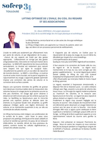 LIFTING OPTIMISÉ DE L'OVALE, DU COU, DU REGARD
ET SES ASSOCIATIONS


Contact presse : Patricia Bénitah // 06.29.44.83.09 // pbcom@pbcommunication.fr // www.sofcep.org


Dr. Alexis VERPAELE, chirurgien plasticien
Président 2022 de la société belge de chirurgie plastique et esthétique
4
4
3
3
Congrès
TOULOUSE
DOSSIER DE PRESSE
JUIN 2022
L’ovale ne vieillit pas seulement par affaissement mais
par perte de volume, et par dégradation de la peau :
chacun de ces aspects est traité par des gestes
appropriés. L’affaissement se corrige par des gestes
antigravitationnels, c’est-à-dire en inversant l’action de la
pesanteur. Le MACS-lift repositionne les tissus profonds
verticalement. Le résultat est nettement plus naturel
sans l’aspect tiré qui signe le «surgical look».
Actuellement les patients ont un vrai désir de naturel et
de moindre éviction. Le MACS « mini-lifting » à cicatrice
courte et suites moins lourdes, est la pierre angulaire du
rajeunissement du visage. L’approche globale optimisée
impose une correction des pertes de volume et la
correction de la surface cutanée.
Depuis une quinzaine d’années les greffes de graisse
sont devenues incontournables dans la restauration des
volumes faciaux.Un visage jeune ne présente aucune ou
très peu d’ombres. Un visage âgé qu’on observe à
distance se trahit encore plus par les ombres que par les
rides. Le lipofilling ou lipostructure avec le micro-fat
permet une injection précise et délicate dans les
endroits ou la graisse faciale s’est atrophiée. La greffe
adipeuse s’intègre après une légère diminution de
volume, et se maintiendra quasiment à vie, car elle est
constituée de cellules vivantes.
Un lifting harmonieux doit intégrer une amélioration de
la surface de la peau : pour lisser la peau nous
proposons les peelings chimiques et les lasers ablatifs et
surtout le nanofat qui permet à la peau de se restaurer
d’elle-même. Le nanofat, dérivé du tissu graisseux du
patient, contient toutes les cellules régénératrices y
compris les cellules souches.
Le lifting facial ou cervico-facial est un des actes de chirurgie esthétique
le plus demandé.
Le lifting s’intègre dans une approche sur mesure du patient, selon son
âge, ses désirs et son processus personnel de vieillissement.
Il n’apporte pas de volume, on l’utilise pour la
réjuvenation de la peau du visage, du cou et même du
décolleté par moyen d’un «microneedling»
( microperforations de la peau).
Quelques mois plus tard l’effet régénératif est évident.
Il faut associer à la correction de l’ovale celle du cou,
du regard et de la bouche. La région sous-
mentonnière et le bas du cou sont corrigés par des
gestes supplémentaires : le corset digastriques (selon
Daniel Labbé), le lifting du cou LSD (Lateral
Subplatysmal Displacement selon Mario Pelle), et le
«filet d’Auersvald» qui rend plus fiable et moins risqué
le lifting optimisé.
Le regard, essentiel à l’expression émotionnelle, a
dépassé l’ère de la résection pure. Le cadre orbitaire
s’élargit avec l’âge, associé à une perte de volume des
tissus mous. La chirurgie du regard moderne préserve
au maximum les volumes, et le restaure avec
lipostructure et micro-fat. Le regard est plus reposé et
adouci, évitant un regard « mort » et figé.
Finalement la région trop souvent négligée est la
bouche, le sourire ! Des analyses de mouvement d’œil
ont démontré qu’en observant un visage l’attention va
surtout vers les yeux et vers la bouche. Une étude
d’images IRM nous a appris qu’en vieillissant la lèvre
supérieure a tendance à s’allonger jusqu’à 20% vers le
3e âge. Le lifting de la lèvre supérieure apporte un vrai
rajeunissement naturel du sourire sans gonfler la
lèvre.
Rajeunir, c’est préserver et restaurer l’harmonie du
visage. Nous en avons les moyens et nous sommes
fiers de les évoquer pendant ce magnifique congrès de
la SOFCEP à Toulouse , présidé par le Docteur Aurélie
Fabié-Boulard.
 