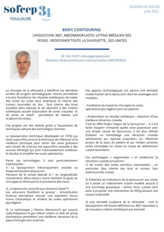 BODY CONTOURING
LIPOSUCCION 360°, ABDOMINOPLASTIE, LIFTING BRÉSILIEN DES
FESSES : REDESSINER TOUTE LA SILHOUETTE...SES LIMITES.



 

Dr. Eric PLOT, chirurgien plasticien
Directeur de la commission communication SOFCEP2022




4
4
3
3
Congrès
TOULOUSE
DOSSIER DE PRESSE
JUIN 2022
La chirurgie de la silhouette a bénéficié ces dernières
années de progrès technologiques récents permettant
à la fois d’améliorer les résultats esthétiques, de traiter
des zones du corps (face antérieure et interne des
cuisses, bourrelets du dos , face interne des bras)
autrefois dites taboues et de répondre à des critères
esthétiques actuels (association de zones creusées et
de zones en reliefs permettant de réaliser une
sculpture du corps) .
Ces progrès ont été réalisés grâce à l’association de
techniques utilisant des technologies récentes :
La lipoaspiration (technique développée en 1976) qui
reste aujourd’hui encore la technique de référence et la
meilleure technique pour retirer des amas graisseux
sans laisser de cicatrice, est aujourd’hui associée à des
sources d’énergie qui vont indiscutablement améliorer
le résultat et simplifier les suites opératoires.
Parmi ces technologies, 3 sont particulièrement
intéressantes :
1) La lipoaspiration mécaniquement assistée ou
Powered Assisted Liposuccion :
Vibration de la canule latérale et / ou longitudinale,
mouvements allers-retours courts facilitant le geste du
chirurgien et diminuant le traumatisme des tissus
2) La liposuccion associée aux ultrasons (Vaser*)
Les ultra-sons fluidifient la graisse : émulsification
huileuse permettant ensuite une aspiration douce
moins traumatique et rendant les suites opératoires
plus légères
3) La technologie J Plasma (Renuvion*) qui associe
radio-fréquence et gaz hélium créant un état de phase
plasmatique permettant une meilleure rétraction de la
peau (chirurgie sans cicatrice)
Ces apports technologiques ont permis une véritable
modernisation de la liposuccion dont les avantages sont
multiples :
- Facilitation du travail du chirurgien et suites
opératoires plus légères pour les patients
- Amélioration du résultat esthétique : obtention d’une
meilleure rétraction cutanée
C’est en effet l’enjeu majeur de la liposuccion : si il est
facile d’aspirer n’importe quelle zone graisseuse avec
une simple canule de liposuccion, il est plus difficile
d’obtenir un remodelage une rétraction cutanée
satisfaisante qui reposait jusqu’alors sur l’élasticité
propre de la peau du patient et qui rendait certaines
zones intraitables en raison du risque de relâchement
cutané secondaire.
Ces technologies « augmentées » en améliorant la
rétraction cutanée ont permis :
1) De traiter des zones autrefois inaccessibles : en
particulier face interne des bras et cuisses, face
antérieure des cuisses
2) D’étendre les indications de la liposuccion aux zones
où il existe un relâchement cutané modéré associé à
une surcharge graisseuse : ventre, bras, cuisses sans
avoir à proposer une intervention de lifting laissant une
rançon cicatricielle
3) Une véritable sculpture de la silhouette : c’est la
lipoaspiration HD (haute définition) ou 360° répondant à
de nouveaux critères esthétiques par exemple
 