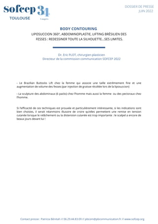 BODY CONTOURING
LIPOSUCCION 360°, ABDOMINOPLASTIE, LIFTING BRÉSILIEN DES
FESSES : REDESSINER TOUTE LA SILHOUETTE...SES LIMITES.




Contact presse : Patricia Bénitah // 06.29.44.83.09 // pbcom@pbcommunication.fr // www.sofcep.org
4
4
3
3
Congrès
TOULOUSE
DOSSIER DE PRESSE
JUIN 2022
- Le Brazilian Buttocks Lift chez la femme qui associe une taille extrêmement fine et une
augmentation de volume des fesses (par injection de graisse récoltée lors de la liposuccion)
- La sculpture des abdominaux (6 packs) chez l’homme mais aussi la femme ou des pectoraux chez
l’homme.
Si l’efficacité de ces techniques est prouvée et particulièrement intéressante, si les indications sont
bien choisies, il serait néanmoins illusoire de croire qu’elles permettent une remise en tension
cutanée lorsque le relâchement ou la distension cutanée est trop importante : le scalpel a encore de
beaux jours devant lui !
Dr. Eric PLOT, chirurgien plasticien
Directeur de la commission communication SOFCEP 2022




 