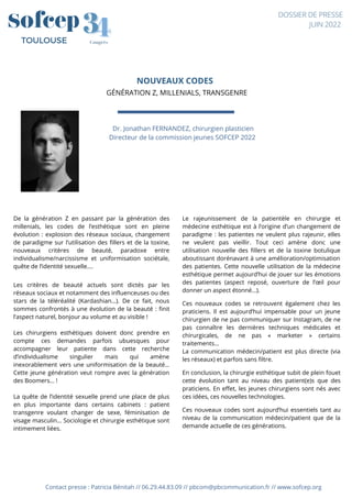 NOUVEAUX CODES
GÉNÉRATION Z, MILLENIALS, TRANSGENRE
Contact presse : Patricia Bénitah // 06.29.44.83.09 // pbcom@pbcommunication.fr // www.sofcep.org
Dr. Jonathan FERNANDEZ, chirurgien plasticien
Directeur de la commission jeunes SOFCEP 2022




4
4
3
3
Congrès
TOULOUSE
DOSSIER DE PRESSE
JUIN 2022
De la génération Z en passant par la génération des
millenials, les codes de l’esthétique sont en pleine
évolution : explosion des réseaux sociaux, changement
de paradigme sur l’utilisation des fillers et de la toxine,
nouveaux critères de beauté, paradoxe entre
individualisme/narcissisme et uniformisation sociétale,
quête de l’identité sexuelle….
Les critères de beauté actuels sont dictés par les
réseaux sociaux et notamment des influenceuses ou des
stars de la téléréalité (Kardashian…). De ce fait, nous
sommes confrontés à une évolution de la beauté : finit
l’aspect naturel, bonjour au volume et au visible !
Les chirurgiens esthétiques doivent donc prendre en
compte ces demandes parfois ubuesques pour
accompagner leur patiente dans cette recherche
d’individualisme singulier mais qui amène
inexorablement vers une uniformisation de la beauté…
Cette jeune génération veut rompre avec la génération
des Boomers… !
La quête de l’identité sexuelle prend une place de plus
en plus importante dans certains cabinets : patient
transgenre voulant changer de sexe, féminisation de
visage masculin… Sociologie et chirurgie esthétique sont
intimement liées.
Le rajeunissement de la patientèle en chirurgie et
médecine esthétique est à l’origine d’un changement de
paradigme : les patientes ne veulent plus rajeunir, elles
ne veulent pas vieillir. Tout ceci amène donc une
utilisation nouvelle des fillers et de la toxine botulique
aboutissant dorénavant à une amélioration/optimisation
des patientes. Cette nouvelle utilisation de la médecine
esthétique permet aujourd’hui de jouer sur les émotions
des patientes (aspect reposé, ouverture de l’œil pour
donner un aspect étonné…).
Ces nouveaux codes se retrouvent également chez les
praticiens. Il est aujourd’hui impensable pour un jeune
chirurgien de ne pas communiquer sur Instagram, de ne
pas connaître les dernières techniques médicales et
chirurgicales, de ne pas « marketer » certains
traitements…
La communication médecin/patient est plus directe (via
les réseaux) et parfois sans filtre.
En conclusion, la chirurgie esthétique subit de plein fouet
cette évolution tant au niveau des patient(e)s que des
praticiens. En effet, les jeunes chirurgiens sont nés avec
ces idées, ces nouvelles technologies.
Ces nouveaux codes sont aujourd’hui essentiels tant au
niveau de la communication médecin/patient que de la
demande actuelle de ces générations.
 