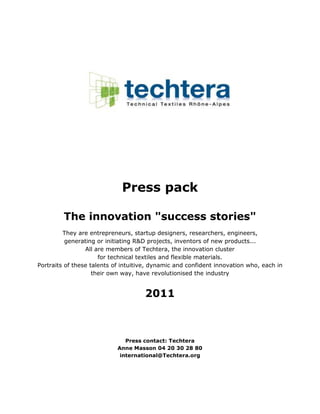 Press pack

         The innovation "success stories"
         They are entrepreneurs, startup designers, researchers, engineers,
          generating or initiating R&D projects, inventors of new products...
                 All are members of Techtera, the innovation cluster
                      for technical textiles and flexible materials.
Portraits of these talents of intuitive, dynamic and confident innovation who, each in
                    their own way, have revolutionised the industry


                                     2011



                               Press contact: Techtera
                            Anne Masson 04 20 30 28 80
                             international@Techtera.org
 