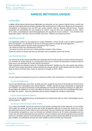 CONJONCTURE IMMOBILIÈRE
P ARIS - I LE        DE   F RANCE                                                           24     N O V E M B R E      2011


                                                  ANNEXE METHODOLOGIQUE

     La Base BIEN

     La Base d'Informations Economiques Notariales est alimentée par les notaires d'Ile-de-France à partir des
     actes de vente signés dans les études notariales. Elle contient plus de 3 millions de références de transactions
     immobilières et représente plus de 80% des ventes signées chez les Notaires d'Ile-de-France. Chaque
     transaction est caractérisée par une centaine de critères : type de bien, prix, localisation du bien, nature
     de la vente, caractéristiques socio-démographiques des acquéreurs et des vendeurs... Ces données sont
     disponibles depuis 1991 pour Paris et la Petite Couronne, 1996 pour la Grande Couronne.

     Les biens concernés

     Les statistiques portent sur les logements à usage d'habitation, vendus de gré à gré en pleine propriété et
     libres d'occupation. Les chambres de service ne sont pas prises en compte dans les logements.
     Sont considérées dans le neuf les ventes soumises à TVA, à savoir :
     - les Ventes en Etat Futur d'Achèvement (VEFA),
     - les ventes de moins de 5 ans dont c'est la première mutation à titre onéreux.
     Toutes les ventes ne rentrant pas dans ce périmètre sont considérées comme de l'ancien.

     Les volumes de ventes

     Les volumes de ventes dans la base BIEN sont redressés aﬁn de rendre compte du nombre réel de transactions.
     Les nombres de ventes indiqués ne correspondent donc pas au nombre de transactions contenues dans la
     base mais à une estimation du nombre réel de transactions.
     Cette estimation est calculée à partir de "l’enquête permanente" réalisée tous les mois auprès des notaires
     d’Ile-de-France et dans laquelle les notaires déclarent le nombre réel des ventes signées dans leur ofﬁce, tous
     types de biens confondus (taux moyen de réponse à l’enquête en 2010 : 94%).

     Les prix

     Les prix indiqués correspondent aux prix de ventes hors droits, hors commissions, hors frais et hors mobilier.

          Les prix par département
     Les prix par département, pour Paris, la petite couronne, la grande couronne et l'ensemble de l’Ile-de-France
     correspondent aux valorisations des indices Notaires – INSEE, calculés de façon trimestrielle en partenariat
     avec l'INSEE. Ces indices trimestriels ont été labellisés par l’Autorité de la Statistique Publique en juillet 2011.
     Ils permettent de s'affranchir au mieux des effets de structure qui peuvent porter sur la localisation des biens,
     leur taille, leur confort... Nous ne présentons pas les séries corrigées des variations saisonnières.

          Les prix par arrondissement parisien
     Les prix au m² des appartements par arrondissement sont déterminés selon la même méthodologie que les
     indices Notaires – INSEE.

          Les prix par commune et par quartier parisien
     A un niveau plus détaillé, les prix par commune et par quartier correspondent à des médianes. Le prix médian
     est la valeur qui sépare en deux la série des ventes enregistrées telle que la moitié des ventes ont un prix
     plus élevé que ce prix et l’autre moitié un prix moins élevé. Ces prix médians sont calculés lorsque le nombre
     de transactions enregistré au cours du trimestre est sufﬁsant (minimum de 30 ventes redressées pour les
     communes, 20 ventes redressées pour les quartiers). Ces prix médians ainsi que les évolutions de prix portent
     parfois sur de faibles volumes et sont tributaires de la qualité des biens vendus (les effets de structure ne sont
     pas corrigés). Les statistiques peuvent donc être volatiles et sont à prendre avec précaution.


Mention obligatoire pour toute citation :                                                                    www.paris.notaires.fr
                                                              22
Source Base BIEN - Notaires Paris-Ile de France
 