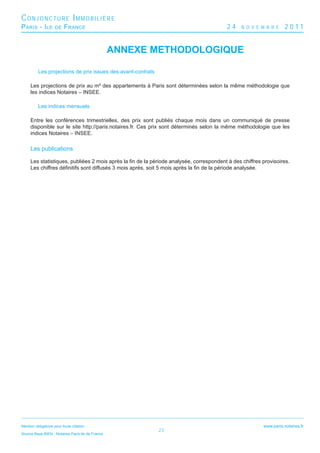 CONJONCTURE IMMOBILIÈRE
P ARIS - I LE        DE   F RANCE                                                        24    N O V E M B R E     2011


                                                  ANNEXE METHODOLOGIQUE

          Les projections de prix issues des avant-contrats

     Les projections de prix au m² des appartements à Paris sont déterminées selon la même méthodologie que
     les indices Notaires – INSEE.

          Les indices mensuels

     Entre les conférences trimestrielles, des prix sont publiés chaque mois dans un communiqué de presse
     disponible sur le site http://paris.notaires.fr. Ces prix sont déterminés selon la même méthodologie que les
     indices Notaires – INSEE.

     Les publications

     Les statistiques, publiées 2 mois après la ﬁn de la période analysée, correspondent à des chiffres provisoires.
     Les chiffres déﬁnitifs sont diffusés 3 mois après, soit 5 mois après la ﬁn de la période analysée.




Mention obligatoire pour toute citation :                                                               www.paris.notaires.fr
                                                              23
Source Base BIEN - Notaires Paris-Ile de France
 