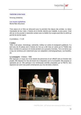 THEATRA 28e 
THEATRA 2014 - 28e festival international de théâtre amateur 
11 
THÉÂTRE D’EN FACE 
Annonay (Ardèche) 
Les muses orphelines Michel Marc Bouchard 
Trois soeurs et un frère se retrouvent pour la première fois depuis des années. Le retour improbable de leur mère. L’histoire de la famille réécrite pour Isabelle, la plus jeune. C’est elle qui va les pousser à reprendre contact avec la réalité d’où surgira peut-être la vérité qui permet de donner espoir. 
4 comédiens – 1 h 20 
L’auteur 
1958. Il est auteur, dramaturge, scénariste, metteur en scène et enseignant québécois. Il a écrit plus de 25 pièces dont L’histoire de l’oie qui a été mise en scène par le Théâtre des Deux mondes et a parcouru le monde pendant une quinzaine d’années, Tom à la ferme (qui a reçu de nombreux prix notamment pour son adaptation cinématographique), Les feulettes, etc. 
La compagnie – Création : 1990 
Elle regroupe un noyau dur d’une dizaine de personnes et son effectif varie en fonction des projets. Elle dispose d’un lieu de travail mis à disposition par la municipalité. Elle propose un spectacle par an. Elle participe à de nombreuses activités proposées par la FNCTA. Son répertoire est varié mais plutôt contemporain pour les dernières créations. 
 