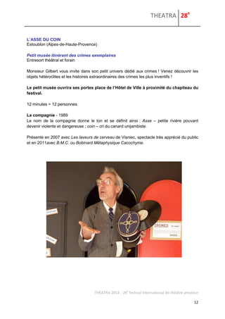 THEATRA 28e 
THEATRA 2014 - 28e festival international de théâtre amateur 
12 
L’ASSE DU COIN 
Estoublon (Alpes-de-Haute-Provence) 
Petit musée itinérant des crimes exemplaires 
Entresort théâtral et forain 
Monsieur Gilbert vous invite dans son petit univers dédié aux crimes ! Venez découvrir les objets hétéroclites et les histoires extraordinaires des crimes les plus inventifs ! 
Le petit musée ouvrira ses portes place de l’Hôtel de Ville à proximité du chapiteau du festival. 
12 minutes = 12 personnes 
La compagnie - 1989 
Le nom de la compagnie donne le ton et se définit ainsi : Asse – petite rivière pouvant devenir violente et dangereuse ; coin – cri du canard unijambiste. 
Présente en 2007 avec Les laveurs de cerveau de Visniec, spectacle très apprécié du public et en 2011avec B.M.C. ou Bobinard Métaphysique Cacochyme. 
 