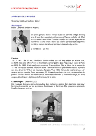 THEATRA 28e 
THEATRA 2014 - 28e festival international de théâtre amateur 
14 
LES TROUPES EN CONCOURS 
APPRENTIS DE L’INVISIBLE Chatenay-Malabry (Hauts-de-Seine) Bourlinguer Blaise Cendrars (extrait de Naples) Un jeune garçon, Blaise, voyage avec ses parents à l’âge de cinq ans, à bord d’un paquebot qui les mène d’Égypte en Italie. Là, il fait la connaissance du marin Domenico qui lui raconte les légendes de Taormina, sa ville natale. Blaise est fasciné par ces récits et par les mystères cachés dans les profondeurs des cales du navire. 2 comédiens – 20 min L’auteur 1887 - 1961. Dès 17 ans, il quitte sa Suisse natale pour un long séjour en Russie puis, en 1911, il se rend à New York où il écrit son premier poème Les Pâques qu’il publie à Paris en 1912. En 1913, il fait paraître La prose du Transsibérien. Dès le début de la guerre de 14 - 18 il s'engage comme volontaire dans l'armée française : gravement blessé, il perdra son bras droit. En 1916, il est naturalisé français. Vers 1925, il s’oriente vers le roman. L’or sera un succès mondial. Dans les années 30, il devient grand reporter puis correspondant de guerre. Ensuite, retiré à Aix-en-Provence, il écrit ses mémoires (L’homme foudroyé, La main coupée, Bourlinguer…) et devient chroniqueur à la radio. La compagnie - Création : 2007 
Elle regroupe de jeunes comédiens autour d’un metteur en scène. Son répertoire s’est pour le moment concentré sur les oeuvres de Dostoïevski et Cendrars. Elle prépare un spectacle tous les deux ans environ. 
 