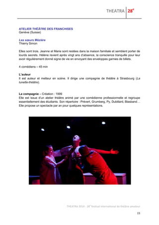 THEATRA 28e 
THEATRA 2014 - 28e festival international de théâtre amateur 
15 
ATELIER THÉÂTRE DES FRANCHISES 
Genève (Suisse) 
Les soeurs Mézière 
Thierry Simon 
Elles sont trois. Jeanne et Marie sont restées dans la maison familiale et semblent porter de lourds secrets. Hélène revient après vingt ans d’absence, la conscience tranquille pour leur avoir régulièrement donné signe de vie en envoyant des enveloppes garnies de billets. 
4 comédiens – 45 min 
L’auteur 
Il est auteur et metteur en scène. Il dirige une compagnie de théâtre à Strasbourg (La lunette-théâtre). 
La compagnie – Création : 1999 Elle est issue d’un atelier théâtre animé par une comédienne professionnelle et regroupe essentiellement des étudiants. Son répertoire : Prévert, Grumberg, Py, Dubillard, Blasband… Elle propose un spectacle par an pour quelques représentations. 
 