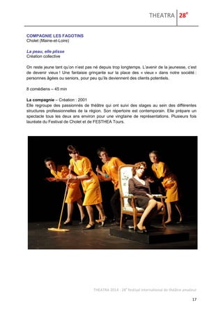 THEATRA 28e 
THEATRA 2014 - 28e festival international de théâtre amateur 
17 
COMPAGNIE LES FAGOTINS 
Cholet (Maine-et-Loire) 
La peau, elle plisse 
Création collective 
On reste jeune tant qu’on n’est pas né depuis trop longtemps. L’avenir de la jeunesse, c’est de devenir vieux ! Une fantaisie grinçante sur la place des « vieux » dans notre société : personnes âgées ou seniors, pour peu qu’ils deviennent des clients potentiels. 
8 comédiens – 45 min 
La compagnie – Création : 2001 
Elle regroupe des passionnés de théâtre qui ont suivi des stages au sein des différentes structures professionnelles de la région. Son répertoire est contemporain. Elle prépare un spectacle tous les deux ans environ pour une vingtaine de représentations. Plusieurs fois lauréate du Festival de Cholet et de FESTHEA Tours. 
 