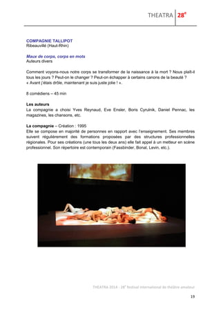 THEATRA 28e 
THEATRA 2014 - 28e festival international de théâtre amateur 
19 
COMPAGNIE TALLIPOT 
Ribeauvillé (Haut-Rhin) 
Maux de corps, corps en mots 
Auteurs divers 
Comment voyons-nous notre corps se transformer de la naissance à la mort ? Nous plaît-il tous les jours ? Peut-on le changer ? Peut-on échapper à certains canons de la beauté ? 
« Avant j’étais drôle, maintenant je suis juste jolie ! ». 
8 comédiens – 45 min 
Les auteurs 
La compagnie a choisi Yves Reynaud, Eve Ensler, Boris Cyrulnik, Daniel Pennac, les magazines, les chansons, etc. 
La compagnie – Création : 1995 
Elle se compose en majorité de personnes en rapport avec l’enseignement. Ses membres suivent régulièrement des formations proposées par des structures professionnelles régionales. Pour ses créations (une tous les deux ans) elle fait appel à un metteur en scène professionnel. Son répertoire est contemporain (Fassbinder, Bonal, Levin, etc.). 
 