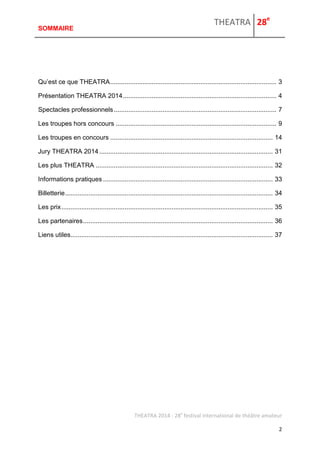 THEATRA 28e 
THEATRA 2014 - 28e festival international de théâtre amateur 
2 
SOMMAIRE 
Qu’est ce que THEATRA ............................................................................................ 3 
Présentation THEATRA 2014 ..................................................................................... 4 
Spectacles professionnels .......................................................................................... 7 
Les troupes hors concours ......................................................................................... 9 
Les troupes en concours .......................................................................................... 14 
Jury THEATRA 2014 ................................................................................................ 31 
Les plus THEATRA .................................................................................................. 32 
Informations pratiques .............................................................................................. 33 
Billetterie ................................................................................................................... 34 
Les prix ..................................................................................................................... 35 
Les partenaires ......................................................................................................... 36 
Liens utiles ................................................................................................................ 37 
 