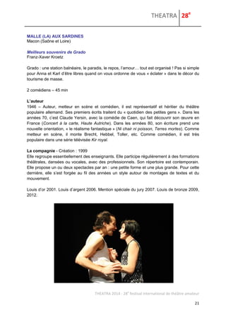 THEATRA 28e 
THEATRA 2014 - 28e festival international de théâtre amateur 
21 
MALLE (LA) AUX SARDINES 
Macon (Saône et Loire) 
Meilleurs souvenirs de Grado 
Franz-Xaver Kroetz 
Grado : une station balnéaire, le paradis, le repos, l’amour… tout est organisé ! Pas si simple pour Anna et Karl d’être libres quand on vous ordonne de vous « éclater » dans le décor du tourisme de masse. 
2 comédiens – 45 min 
L’auteur 
1946 – Auteur, metteur en scène et comédien, il est représentatif et héritier du théâtre populaire allemand. Ses premiers écrits traitent du « quotidien des petites gens ». Dans les années 70, c’est Claude Yersin, avec la comédie de Caen, qui fait découvrir son oeuvre en France (Concert à la carte, Haute Autriche). Dans les années 80, son écriture prend une nouvelle orientation, « le réalisme fantastique » (Ni chair ni poisson, Terres mortes). Comme metteur en scène, il monte Brecht, Hebbel, Toller, etc. Comme comédien, il est très populaire dans une série télévisée Kir royal. 
La compagnie - Création : 1999 
Elle regroupe essentiellement des enseignants. Elle participe régulièrement à des formations théâtrales, dansées ou vocales, avec des professionnels. Son répertoire est contemporain. Elle propose un ou deux spectacles par an : une petite forme et une plus grande. Pour cette dernière, elle s’est forgée au fil des années un style autour de montages de textes et du mouvement. 
Louis d’or 2001. Louis d’argent 2006. Mention spéciale du jury 2007. Louis de bronze 2009, 2012. 
 