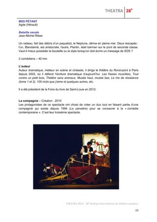 THEATRA 28e 
THEATRA 2014 - 28e festival international de théâtre amateur 
23 
MIDI PÉTANT 
Agde (Hérault) 
Bataille navale 
Jean-Michel Ribes 
Un radeau, fait des débris d’un paquebot, le Neptune, dérive en pleine mer. Deux rescapés : l'un, Blandaimé, est aristocrate, l'autre, Plantin, était barman sur le pont de seconde classe. Vaut-il mieux posséder la bouteille ou le stylo lorsqu'on doit écrire un message de SOS ? 
2 comédiens – 40 min 
L’auteur 
Auteur dramatique, metteur en scène et cinéaste, il dirige le théâtre du Rond-point à Paris depuis 2002, où il défend l’écriture dramatique d’aujourd’hui. Les fraises musclées, Tout contre un petit bois, Théâtre sans animaux, Musée haut, musée bas, Le rire de résistance (tome 1 et 2), 100 mots que j’aime et quelques autres, etc. 
Il a été président de la Foire du livre de Saint-Louis en 2012. 
La compagnie – Création : 2010 Les protagonistes de ce spectacle ont choisi de créer un duo tout en faisant partie d’une compagnie qui existe depuis 1994 (La pansière) pour se consacrer à la « comédie contemporaine ». C’est leur troisième spectacle. 
 