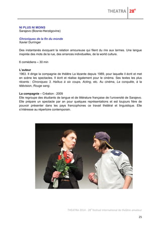 THEATRA 28e 
THEATRA 2014 - 28e festival international de théâtre amateur 
25 
NI PLUS NI MOINS 
Sarajevo (Bosnie-Herzégovine) 
Chroniques de la fin du monde 
Xavier Durringer 
Des instantanés évoquant la relation amoureuse qui filent du rire aux larmes. Une langue inspirée des mots de la rue, des errances individuelles, de la world culture. 
6 comédiens – 30 min 
L’auteur 
1963. Il dirige la compagnie de théâtre La lézarde depuis 1989, pour laquelle il écrit et met en scène les spectacles. Il écrit et réalise également pour le cinéma. Ses textes les plus récents : Chroniques 3, Haïkus à six coups, Acting, etc. Au cinéma, La conquête, à la télévision, Rouge sang. 
La compagnie – Création : 2009 
Elle regroupe des étudiants de langue et de littérature française de l’université de Sarajevo. Elle prépare un spectacle par an pour quelques représentations et est toujours fière de pouvoir présenter dans les pays francophones ce travail théâtral et linguistique. Elle s’intéresse au répertoire contemporain. 
 