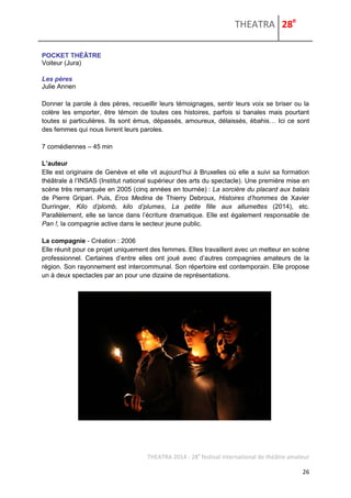 THEATRA 28e 
THEATRA 2014 - 28e festival international de théâtre amateur 
26 
POCKET THÉÂTRE 
Voiteur (Jura) Les pères 
Julie Annen 
Donner la parole à des pères, recueillir leurs témoignages, sentir leurs voix se briser ou la colère les emporter, être témoin de toutes ces histoires, parfois si banales mais pourtant toutes si particulières. Ils sont émus, dépassés, amoureux, délaissés, ébahis… Ici ce sont des femmes qui nous livrent leurs paroles. 7 comédiennes – 45 min 
L’auteur 
Elle est originaire de Genève et elle vit aujourd’hui à Bruxelles où elle a suivi sa formation théâtrale à l’INSAS (Institut national supérieur des arts du spectacle). Une première mise en scène très remarquée en 2005 (cinq années en tournée) : La sorcière du placard aux balais de Pierre Gripari. Puis, Eros Medina de Thierry Debroux, Histoires d’hommes de Xavier Durringer, Kilo d’plomb, kilo d’plumes, La petite fille aux allumettes (2014), etc. Parallèlement, elle se lance dans l’écriture dramatique. Elle est également responsable de Pan !, la compagnie active dans le secteur jeune public. 
La compagnie - Création : 2006 
Elle réunit pour ce projet uniquement des femmes. Elles travaillent avec un metteur en scène professionnel. Certaines d’entre elles ont joué avec d’autres compagnies amateurs de la région. Son rayonnement est intercommunal. Son répertoire est contemporain. Elle propose un à deux spectacles par an pour une dizaine de représentations. 
 