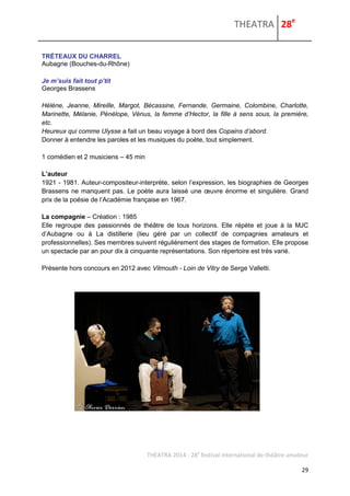 THEATRA 28e 
THEATRA 2014 - 28e festival international de théâtre amateur 
29 
TRÉTEAUX DU CHARREL 
Aubagne (Bouches-du-Rhône) 
Je m’suis fait tout p’tit 
Georges Brassens 
Hélène, Jeanne, Mireille, Margot, Bécassine, Fernande, Germaine, Colombine, Charlotte, Marinette, Mélanie, Pénélope, Vénus, la femme d’Hector, la fille à sens sous, la première, etc. 
Heureux qui comme Ulysse a fait un beau voyage à bord des Copains d’abord. 
Donner à entendre les paroles et les musiques du poète, tout simplement. 
1 comédien et 2 musiciens – 45 min 
L’auteur 
1921 - 1981. Auteur-compositeur-interprète, selon l’expression, les biographies de Georges Brassens ne manquent pas. Le poète aura laissé une oeuvre énorme et singulière. Grand prix de la poésie de l’Académie française en 1967. 
La compagnie – Création : 1985 Elle regroupe des passionnés de théâtre de tous horizons. Elle répète et joue à la MJC d’Aubagne ou à La distillerie (lieu géré par un collectif de compagnies amateurs et professionnelles). Ses membres suivent régulièrement des stages de formation. Elle propose un spectacle par an pour dix à cinquante représentations. Son répertoire est très varié. Présente hors concours en 2012 avec Vilmouth - Loin de Vitry de Serge Valletti. 
 