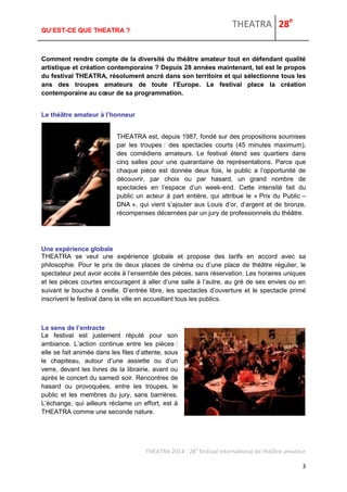 THEATRA 28e 
THEATRA 2014 - 28e festival international de théâtre amateur 
3 
QU’EST-CE QUE THEATRA ? 
Comment rendre compte de la diversité du théâtre amateur tout en défendant qualité artistique et création contemporaine ? Depuis 28 années maintenant, tel est le propos du festival THEATRA, résolument ancré dans son territoire et qui sélectionne tous les ans des troupes amateurs de toute l’Europe. Le festival place la création contemporaine au coeur de sa programmation. 
Le théâtre amateur à l’honneur 
THEATRA est, depuis 1987, fondé sur des propositions soumises par les troupes : des spectacles courts (45 minutes maximum), des comédiens amateurs. Le festival étend ses quartiers dans cinq salles pour une quarantaine de représentations. Parce que chaque pièce est donnée deux fois, le public a l’opportunité de découvrir, par choix ou par hasard, un grand nombre de spectacles en l’espace d’un week-end. Cette intensité fait du public un acteur à part entière, qui attribue le « Prix du Public – DNA », qui vient s’ajouter aux Louis d’or, d’argent et de bronze, récompenses décernées par un jury de professionnels du théâtre. 
Une expérience globale 
THEATRA se veut une expérience globale et propose des tarifs en accord avec sa philosophie. Pour le prix de deux places de cinéma ou d’une place de théâtre régulier, le spectateur peut avoir accès à l’ensemble des pièces, sans réservation. Les horaires uniques et les pièces courtes encouragent à aller d’une salle à l’autre, au gré de ses envies ou en suivant le bouche à oreille. D’entrée libre, les spectacles d’ouverture et le spectacle primé inscrivent le festival dans la ville en accueillant tous les publics. Le sens de l’entracte 
Le festival est justement réputé pour son ambiance. L’action continue entre les pièces : elle se fait animée dans les files d’attente, sous le chapiteau, autour d’une assiette ou d’un verre, devant les livres de la librairie, avant ou après le concert du samedi soir. Rencontres de hasard ou provoquées, entre les troupes, le public et les membres du jury, sans barrières. L’échange, qui ailleurs réclame un effort, est à THEATRA comme une seconde nature. 
 
