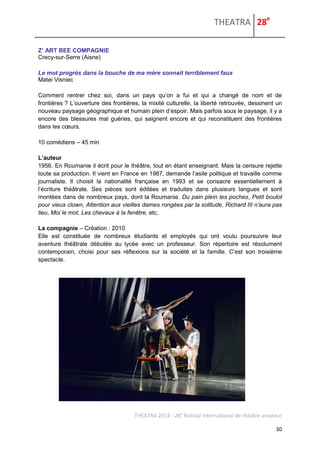 THEATRA 28e 
THEATRA 2014 - 28e festival international de théâtre amateur 
30 
Z’ ART BEE COMPAGNIE 
Crecy-sur-Serre (Aisne) 
Le mot progrès dans la bouche de ma mère sonnait terriblement faux 
Matei Visniec 
Comment rentrer chez soi, dans un pays qu’on a fui et qui a changé de nom et de frontières ? L’ouverture des frontières, la mixité culturelle, la liberté retrouvée, dessinent un nouveau paysage géographique et humain plein d’espoir. Mais parfois sous le paysage, il y a encore des blessures mal guéries, qui saignent encore et qui reconstituent des frontières dans les coeurs. 
10 comédiens – 45 min 
L’auteur 
1956. En Roumanie il écrit pour le théâtre, tout en étant enseignant. Mais la censure rejette toute sa production. Il vient en France en 1987, demande l’asile politique et travaille comme journaliste. Il choisit la nationalité française en 1993 et se consacre essentiellement à l’écriture théâtrale. Ses pièces sont éditées et traduites dans plusieurs langues et sont montées dans de nombreux pays, dont la Roumanie. Du pain plein les poches, Petit boulot pour vieux clown, Attention aux vieilles dames rongées par la solitude, Richard III n’aura pas lieu, Moi le mot, Les chevaux à la fenêtre, etc. 
La compagnie – Création : 2010 
Elle est constituée de nombreux étudiants et employés qui ont voulu poursuivre leur aventure théâtrale débutée au lycée avec un professeur. Son répertoire est résolument contemporain, choisi pour ses réflexions sur la société et la famille. C’est son troisième spectacle. 
 
