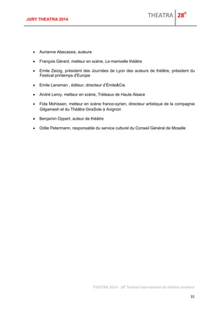 THEATRA 28e 
THEATRA 2014 - 28e festival international de théâtre amateur 
31 
JURY THEATRA 2014 
 Aurianne Abecassis, auteure 
 François Gérard, metteur en scène, La manivelle théâtre 
 Emile Zeizig, président des Journées de Lyon des auteurs de théâtre, président du Festival printemps d'Europe 
 Emile Lansman , éditeur, directeur d’Émile&Cie 
 André Leroy, metteur en scène, Tréteaux de Haute Alsace 
 Fida Mohissen, metteur en scène franco-syrien, directeur artistique de la compagnie Gilgamesh et du Théâtre GiraSole à Avignon 
 Benjamin Oppert, auteur de théâtre 
 Odile Petermann, responsable du service culturel du Conseil Général de Moselle 
 