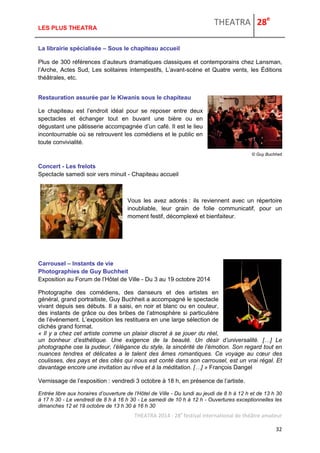 THEATRA 28e 
THEATRA 2014 - 28e festival international de théâtre amateur 
32 
LES PLUS THEATRA 
La librairie spécialisée – Sous le chapiteau accueil 
Plus de 300 références d’auteurs dramatiques classiques et contemporains chez Lansman, l’Arche, Actes Sud, Les solitaires intempestifs, L’avant-scène et Quatre vents, les Éditions théâtrales, etc. 
Restauration assurée par le Kiwanis sous le chapiteau 
Le chapiteau est l’endroit idéal pour se reposer entre deux spectacles et échanger tout en buvant une bière ou en dégustant une pâtisserie accompagnée d’un café. Il est le lieu incontournable où se retrouvent les comédiens et le public en toute convivialité. 
© Guy Buchheit 
Concert - Les frelots Spectacle samedi soir vers minuit - Chapiteau accueil 
Vous les avez adorés : ils reviennent avec un répertoire inoubliable, leur grain de folie communicatif, pour un moment festif, décomplexé et bienfaiteur. 
Carrousel – Instants de vie Photographies de Guy Buchheit Exposition au Forum de l’Hôtel de Ville - Du 3 au 19 octobre 2014 
Photographe des comédiens, des danseurs et des artistes en général, grand portraitiste, Guy Buchheit a accompagné le spectacle vivant depuis ses débuts. Il a saisi, en noir et blanc ou en couleur, des instants de grâce ou des bribes de l’atmosphère si particulière de l’événement. L’exposition les restituera en une large sélection de clichés grand format. 
« Il y a chez cet artiste comme un plaisir discret à se jouer du réel, un bonheur d’esthétique. Une exigence de la beauté. Un désir d’universalité. […] Le photographe ose la pudeur, l’élégance du style, la sincérité de l’émotion. Son regard tout en nuances tendres et délicates a le talent des âmes romantiques. Ce voyage au coeur des coulisses, des pays et des cités qui nous est conté dans son carrousel, est un vrai régal. Et davantage encore une invitation au rêve et à la méditation. […] » François Dangel 
Vernissage de l’exposition : vendredi 3 octobre à 18 h, en présence de l’artiste. 
Entrée libre aux horaires d’ouverture de l’Hôtel de Ville - Du lundi au jeudi de 8 h à 12 h et de 13 h 30 à 17 h 30 - Le vendredi de 8 h à 16 h 30 - Le samedi de 10 h à 12 h - Ouvertures exceptionnelles les dimanches 12 et 19 octobre de 13 h 30 à 16 h 30  