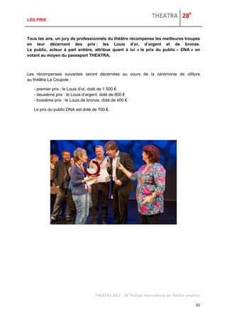 THEATRA 28e 
THEATRA 2014 - 28e festival international de théâtre amateur 
35 
LES PRIX 
Tous les ans, un jury de professionnels du théâtre récompense les meilleures troupes en leur décernant des prix : les Louis d’or, d’argent et de bronze. Le public, acteur à part entière, attribue quant à lui « le prix du public – DNA » en votant au moyen du passeport THEATRA. 
Les récompenses suivantes seront décernées au cours de la cérémonie de clôture au théâtre La Coupole : 
- premier prix : le Louis d’or, doté de 1 500 € - deuxième prix : le Louis d’argent, doté de 800 € - troisième prix : le Louis de bronze, doté de 400 € 
Le prix du public-DNA est doté de 700 €. 
 