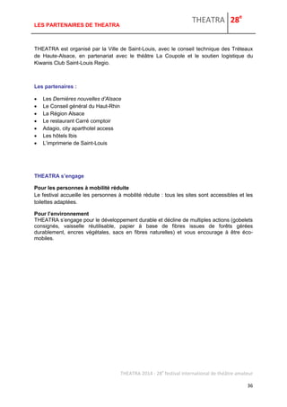 THEATRA 28e 
THEATRA 2014 - 28e festival international de théâtre amateur 
36 
LES PARTENAIRES DE THEATRA 
THEATRA est organisé par la Ville de Saint-Louis, avec le conseil technique des Tréteaux de Haute-Alsace, en partenariat avec le théâtre La Coupole et le soutien logistique du Kiwanis Club Saint-Louis Regio. 
Les partenaires : 
 Les Dernières nouvelles d’Alsace 
 Le Conseil général du Haut-Rhin 
 La Région Alsace 
 Le restaurant Carré comptoir 
 Adagio, city aparthotel access 
 Les hôtels Ibis 
 L’imprimerie de Saint-Louis 
THEATRA s’engage 
Pour les personnes à mobilité réduite Le festival accueille les personnes à mobilité réduite : tous les sites sont accessibles et les toilettes adaptées. 
Pour l’environnement THEATRA s’engage pour le développement durable et décline de multiples actions (gobelets consignés, vaisselle réutilisable, papier à base de fibres issues de forêts gérées durablement, encres végétales, sacs en fibres naturelles) et vous encourage à être éco- mobiles. 
 