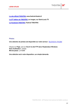 THEATRA 28e 
THEATRA 2014 - 28e festival international de théâtre amateur 
37 
LIENS UTILES 
Le site officiel THEATRA, www.festival-theatra.fr 
La 27e édition de THEATRA, en images, sur Saint-Louis TV 
Le Facebook THEATRA, Festival THEATRA 
Photos: 
Une sélection de photos est disponible sur notre serveur : ftp://212.51.174.254/ 
Cliquez sur Page, puis sur Ouvrir le site FTP dans l’Explorateur Windows Nom d'utilisateur : presse Mot de passe : pr15sl68 Une sélection est à votre disposition, sur simple demande. 
