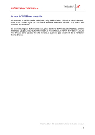 THEATRA 28e 
THEATRA 2014 - 28e festival international de théâtre amateur 
4 
PRÉSENTATION THEATRA 2014 
Le coeur de THEATRA au centre-ville 
En attendant la métamorphose de la place Gissy où sera bientôt construit le Palais des fêtes, futur écrin culturel signé par l’architecte Manuelle Gautrand, l’édition 2014 étend ses quartiers au centre ville. 
Le centre névralgique du festival se situe, place de l’Hôtel de Ville sous le chapiteau, entre le théâtre La Coupole, coeur culturel ludovicien, la médiathèque, le Forum de l'Hôtel de Ville, la Cité Danzas et le Caveau du café littéraire, à quelques pas seulement de la Fondation Fernet-Branca. 
 
