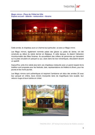 THEATRA 28e 
THEATRA 2014 - 28e festival international de théâtre amateur 
6 
Magic mirror - Place de l’Hôtel de Ville Espace accueil - détente - restauration - librairie Cette année, le chapiteau aura un charme tout particulier, ce sera un Magic mirror. Les Magic mirrors, également nommés palais des glaces ou palais de danse, ont été construits au début du siècle dernier en Belgique. À cette époque, ils étaient l'attraction incontournable des fêtes foraines. Ils accueillaient des milliers de personnes qui dansaient sur la piste circulaire en parquet ou qui, assis dans les box romantiques, discutaient devant un apéritif. Aujourd'hui, près d'un siècle plus tard, ces chapiteaux restaurés avec un grand respect de la tradition sont proposés pour les festivals, bals, représentations de théâtre et dîners, pour les jeunes et les moins jeunes. Les Magic mirrors sont authentiques et respirent l’ambiance art déco des années 20 avec leur parquet en chêne, leurs miroirs incorporés dans de magnifiques bois sculpté, leur velours rouge et leurs lustres en cristal. 
 
