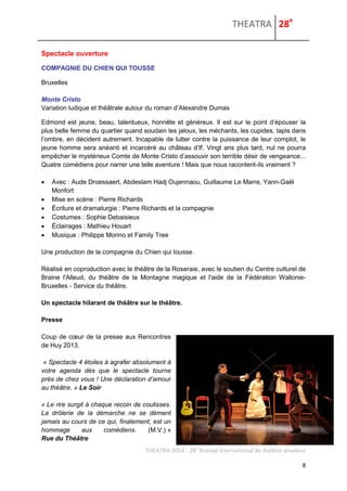 THEATRA 28e 
THEATRA 2014 - 28e festival international de théâtre amateur 
8 
Spectacle ouverture 
COMPAGNIE DU CHIEN QUI TOUSSE 
Bruxelles 
Monte Cristo Variation ludique et théâtrale autour du roman d’Alexandre Dumas 
Edmond est jeune, beau, talentueux, honnête et généreux. Il est sur le point d’épouser la plus belle femme du quartier quand soudain les jaloux, les méchants, les cupides, tapis dans l’ombre, en décident autrement. Incapable de lutter contre la puissance de leur complot, le jeune homme sera anéanti et incarcéré au château d’If. Vingt ans plus tard, nul ne pourra empêcher le mystérieux Comte de Monte Cristo d’assouvir son terrible désir de vengeance... Quatre comédiens pour narrer une telle aventure ! Mais que nous racontent-ils vraiment ? 
 Avec : Aude Droessaert, Abdeslam Hadj Oujennaou, Guillaume Le Marre, Yann-Gaël Monfort 
 Mise en scène : Pierre Richards 
 Écriture et dramaturgie : Pierre Richards et la compagnie 
 Costumes : Sophie Debaisieux 
 Éclairages : Mathieu Houart 
 Musique : Philippe Morino et Family Tree 
Une production de la compagnie du Chien qui tousse. 
Réalisé en coproduction avec le théâtre de la Roseraie, avec le soutien du Centre culturel de Braine l'Alleud, du théâtre de la Montagne magique et l'aide de la Fédération Wallonie- Bruxelles - Service du théâtre. 
Un spectacle hilarant de théâtre sur le théâtre. 
Presse 
Coup de coeur de la presse aux Rencontres de Huy 2013. 
« Spectacle 4 étoiles à agrafer absolument à votre agenda dès que le spectacle tourne près de chez vous ! Une déclaration d’amour au théâtre. » Le Soir 
« Le rire surgit à chaque recoin de coulisses. La drôlerie de la démarche ne se dément jamais au cours de ce qui, finalement, est un hommage aux comédiens. (M.V.) » Rue du Théâtre  