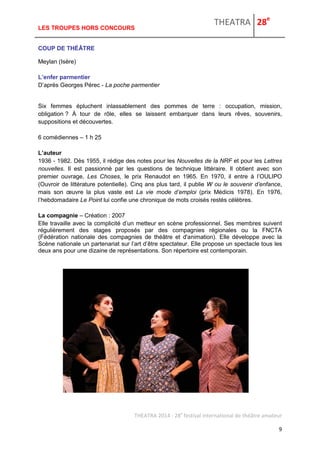 THEATRA 28e 
THEATRA 2014 - 28e festival international de théâtre amateur 
9 
LES TROUPES HORS CONCOURS 
COUP DE THÉÂTRE 
Meylan (Isère) 
L’enfer parmentier D’après Georges Pérec - La poche parmentier 
Six femmes épluchent inlassablement des pommes de terre : occupation, mission, obligation ? À tour de rôle, elles se laissent embarquer dans leurs rêves, souvenirs, suppositions et découvertes. 
6 comédiennes – 1 h 25 
L’auteur 
1936 - 1982. Dès 1955, il rédige des notes pour les Nouvelles de la NRF et pour les Lettres nouvelles. Il est passionné par les questions de technique littéraire. Il obtient avec son premier ouvrage, Les Choses, le prix Renaudot en 1965. En 1970, il entre à l’OULIPO (Ouvroir de littérature potentielle). Cinq ans plus tard, il publie W ou le souvenir d’enfance, mais son oeuvre la plus vaste est La vie mode d’emploi (prix Médicis 1978). En 1976, l’hebdomadaire Le Point lui confie une chronique de mots croisés restés célèbres. 
La compagnie – Création : 2007 
Elle travaille avec la complicité d’un metteur en scène professionnel. Ses membres suivent régulièrement des stages proposés par des compagnies régionales ou la FNCTA (Fédération nationale des compagnies de théâtre et d'animation). Elle développe avec la Scène nationale un partenariat sur l’art d’être spectateur. Elle propose un spectacle tous les deux ans pour une dizaine de représentations. Son répertoire est contemporain. 
 