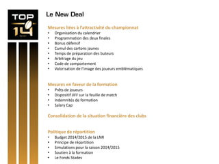 Le New Deal
Mesures liées à l’attractivité du championnat
• Organisation du calendrier
• Programmation des deux finales
• Bonus défensif
• Cumul des cartons jaunes
• Temps de préparation des buteurs
• Arbitrage du jeu
• Code de comportement
• Valorisation de l’image des joueurs emblématiques
Mesures en faveur de la formation
• Prêts de joueurs
• Dispositif JIFF sur la feuille de match
• Indemnités de formation
• Salary Cap
Consolidation de la situation financière des clubs
Politique de répartition
• Budget 2014/2015 de la LNR
• Principe de répartition
• Simulations pour la saison 2014/2015
• Soutien à la formation
• Le Fonds Stades
 