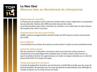 Le New Deal
Mesures liées au déroulement du championnat
Organisation du calendrier
Il n’existe plus de symétrie entre l’ordre des matches aller et retour. Egalement, la composition
des journées des matches aller diffère de celles des journées retour.
Le principe de phase aller-retour reste bien sûr maintenu, et un match aller et retour doivent
être espacés d’au moins 7 journées.
Programmation des deux demi-finales
CANAL+ choisira la programmation de demi-finales du TOP 14 parmi les deux horaires fixés
par la LNR.
Bonus défensif
Il sera attribué en cas d’écart de 5 points ou moins (contre 7 points ou moins précédemment).
Cumul de cartons jaunes
Afin de sanctionner l’indiscipline, tout joueur ayant accumulé trois cartons jaunes en
championnat sera automatiquement suspendu pour le match suivant. Cette mesure ne
pourra toutefois entraîner de suspension pour un match en équipe nationale ou un match de
phase finale (TOP 14 et Coupe d’Europe).
Temps de préparation du buteur
Le temps de préparation du buteur sera strictement contrôlé (60 secondes pour les coups de
pied de pénalités, 90 secondes pour les coups de pieds de transformation), avec affichage du
compte-à-rebours sur les clocks-corners du stade.
 