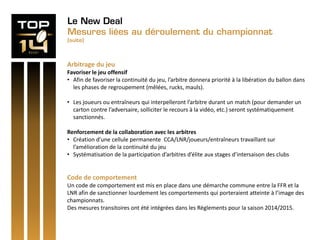 Le New Deal
Mesures liées au déroulement du championnat
(suite)
Arbitrage du jeu
Favoriser le jeu offensif
• Afin de favoriser la continuité du jeu, l’arbitre donnera priorité à la libération du ballon dans
les phases de regroupement (mêlées, rucks, mauls).
• Les joueurs ou entraîneurs qui interpelleront l’arbitre durant un match (pour demander un
carton contre l’adversaire, solliciter le recours à la vidéo, etc.) seront systématiquement
sanctionnés.
Renforcement de la collaboration avec les arbitres
• Création d’une cellule permanente CCA/LNR/joueurs/entraîneurs travaillant sur
l’amélioration de la continuité du jeu
• Systématisation de la participation d’arbitres d’élite aux stages d’intersaison des clubs
Code de comportement
Un code de comportement est mis en place dans une démarche commune entre la FFR et la
LNR afin de sanctionner lourdement les comportements qui porteraient atteinte à l’image des
championnats.
Des mesures transitoires ont été intégrées dans les Règlements pour la saison 2014/2015.
 