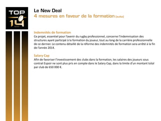 Le New Deal
4 mesures en faveur de la formation (suite)
Indemnités de formation
Ce projet, essentiel pour l’avenir du rugby professionnel, concerne l’indemnisation des
structures ayant participé à la formation du joueur, tout au long de la carrière professionnelle
de ce dernier. Le contenu détaillé de la réforme des indemnités de formation sera arrêté à la fin
de l’année 2014.
Salary Cap
Afin de favoriser l’investissement des clubs dans la formation, les salaires des joueurs sous
contrat Espoir ne sont plus pris en compte dans le Salary Cap, dans la limite d’un montant total
par club de 650 000 €.
 