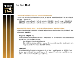 Le New Deal
Consolidation de la situation financière des clubs
Chaque club est tenu d’augmenter son fonds de réserve, actuellement de 10% de la masse
salariale, à hauteur de :
• 15% de la masse salariale à la fin de la saison 2014/2015 (pour le budget 2015/2016)
• 20% de la masse salariale à la fin de la saison 2015/2016 (pour la saison 2016/2017)
Mesures spécifiques liées à la situation des joueurs internationaux
Deux dispositions spécifiques à la situation des joueurs internationaux sont applicables dès
cette saison 2014/2015 :
• Dispositif JIFF (TOP 14)
La moyenne du nombre de joueurs JIFF et en Centre de Formation sur la feuille de match
est calculée sans prise en compte :
• Des deux extrêmes les plus élevées
• Des extrêmes les plus faibles, à hauteur du nombre de journées se déroulant sans
les joueurs internationaux (3 en 2014/2015).
• Salary Cap
Chaque club bénéficie d’une marge vis-à-vis du Salary Cap à hauteur de 100 000 € par
joueur figurant dans la liste des 30 joueurs du « groupe XV de France » publiée en mai
2014 par l’encadrement de l’équipe de France.
 