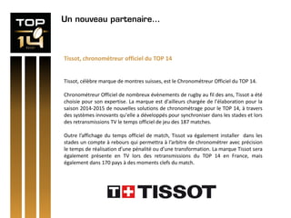 Un nouveau partenaire…
Tissot, chronométreur officiel du TOP 14
Tissot, célèbre marque de montres suisses, est le Chronométreur Officiel du TOP 14.
Chronométreur Officiel de nombreux évènements de rugby au fil des ans, Tissot a été
choisie pour son expertise. La marque est d'ailleurs chargée de l'élaboration pour la
saison 2014-2015 de nouvelles solutions de chronométrage pour le TOP 14, à travers
des systèmes innovants qu'elle a développés pour synchroniser dans les stades et lors
des retransmissions TV le temps officiel de jeu des 187 matches.
Outre l’affichage du temps officiel de match, Tissot va également installer dans les
stades un compte à rebours qui permettra à l’arbitre de chronométrer avec précision
le temps de réalisation d’une pénalité ou d’une transformation. La marque Tissot sera
également présente en TV lors des retransmissions du TOP 14 en France, mais
également dans 170 pays à des moments clefs du match.
 