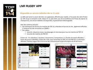 LNR RUGBY APP
Disponible en version tablettes dès le 11 août
La LNR avait lancé la saison dernière son application officielle pour mobile, à l’occasion des demi-finales
du TOP 14 qui se tenaient à Lille. Depuis le 11 août 2014, jour de la Conférence de Presse de reprise du
championnat, une version tablettes est disponible, et gratuitement téléchargeable.
Avec des contenus exclusifs :
• Des statistiques live de tous les matches de TOP 14, collectées et fournies en live , également affichées
à l’antenne lors des rencontres sur CANAL+
• Des vidéos :
• résumés, séquences essais, top plaquages et interviews pour tous les matches de TOP 14
• résumés des matches de PRO D2
Et bien sûr : les calendriers / résultats / classements / compositions J-1 / feuilles de match officielles /
fiches des joueurs détaillées / fiches des clubs, pour l’ensemble du TOP 14 et de PRO D2 / La boutique
officielle / Fantasy League TOP 14 et le live des rencontres de Coupes d’Europe et du XV de France.
 