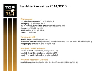 Les dates à retenir en 2014/2015…
Championnat
1ère journée matches aller : 15-16 août 2014
Boxing Day : 28 décembre 2014
26e et dernière journée de la phase régulière : 23 mai 2015
Barrages : 29, 30, 31 mai 2015
Demi-finales : 5, 6, 7 juin 2015
Finale : 13 juin 2015
Evénements LNR
Nuit du Rugby : lundi 9 octobre 2014
Autour des Arbitres : de septembre 2014 à avril 2015, deux clubs par mois (TOP 14 ou PRO D2)
Village Rugby Tour : de mi-avril au 7 juin 2015
Prochains Comité Directeurs
Lundi 8 et mardi 9 septembre, au siège de la LNR
Lundi 20 et mardi 21 octobre, au siège de la LNR
Lundi 1er et mardi 2 décembre, au siège de la LNR
Prochaine Assemblée Générale
Jeudi 18 décembre dans la ville-hôte des demi-finales 2014/2015 du TOP 14
 