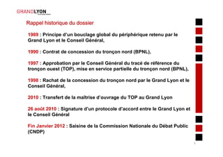 Rappel historique du dossier

1989 : Principe d’un bouclage global du périphérique retenu par le
Grand Lyon et le Conseil Général,

1990 : Contrat de concession du tronçon nord (BPNL),

1997 : Approbation par le Conseil Général du tracé de référence du
tronçon ouest (TOP), mise en service partielle du tronçon nord (BPNL),

1998 : Rachat de la concession du tronçon nord par le Grand Lyon et le
Conseil Général,

2010 : Transfert de la maîtrise d’ouvrage du TOP au Grand Lyon

26 août 2010 : Signature d’un protocole d’accord entre le Grand Lyon et
le Conseil Général

Fin Janvier 2012 : Saisine de la Commission Nationale du Débat Public
(CNDP)

                                                                          3
 