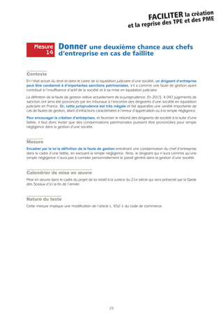 23
FACILITER la création
et la reprise des TPE et des PME
Donner une deuxième chance aux chefs
d’entreprise en cas de faillite
Contexte
En l’état actuel du droit et dans le cadre de la liquidation judiciaire d’une société, un dirigeant d’entreprise
peut être condamné à d’importantes sanctions patrimoniales, s’il a commis une faute de gestion ayant
contribué à l’insuffisance d’actif de la société et à sa mise en liquidation judiciaire.
La définition de la faute de gestion relève actuellement de la jurisprudence. En 2013, 4 047 jugements de
sanction ont ainsi été prononcés par les tribunaux à l’encontre des dirigeants d’une société en liquidation
judiciaire en France. Or, cette jurisprudence est très inégale et fait apparaître une variété importante de
cas de fautes de gestion, allant d’infractions caractérisées à l’erreur d’appréciation ou à la simple négligence.
Pour encourager la création d’entreprises, et favoriser le rebond des dirigeants de société à la suite d’une
faillite, il faut donc éviter que des condamnations patrimoniales puissent être prononcées pour simple
négligence dans la gestion d’une société.
Mesure
Encadrer par la loi la définition de la faute de gestion entraînant une condamnation du chef d’entreprise
dans le cadre d’une faillite, en excluant la simple négligence. Ainsi, le dirigeant qui n’aura commis qu’une
simple négligence n’aura pas à combler personnellement le passif généré dans la gestion d’une société.
Calendrier de mise en œuvre
Mise en œuvre dans le cadre du projet de loi relatif à la Justice du 21e siècle qui sera présenté par la Garde
des Sceaux d’ici la fin de l’année.
Nature du texte
Cette mesure implique une modification de l’article L. 652-1 du code de commerce.
Mesure
14
 