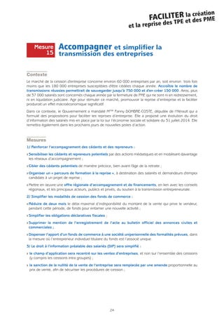24
FACILITER la création
et la reprise des TPE et des PME
Accompagner et simplifier la
transmission des entreprises
Contexte
Le marché de la cession d'entreprise concerne environ 60 000 entreprises par an, soit environ trois fois
moins que les 180 000 entreprises susceptibles d'être cédées chaque année. Accroître le nombre de
transmissions réussies permettrait de sauvegarder jusqu’à 750 000 et d'en créer 150 000. Ainsi, plus
de 37 000 salariés sont concernés chaque année par la fermeture de PME qui ne sont ni en redressement,
ni en liquidation judiciaire. Agir pour stimuler ce marché, promouvoir la reprise d’entreprise et la faciliter
produirait un effet macroéconomique significatif.
Dans ce contexte, le Gouvernement a mandaté Mme Fanny DOMBRE-COSTE, députée de l’Hérault qui a
formulé des propositions pour faciliter les reprises d’entreprise. Elle a proposé une évolution du droit
d’information des salariés mis en place par la loi sur l’économie sociale et solidaire du 31 juillet 2014. Elle
remettra également dans les prochains jours de nouvelles pistes d’action.
Mesures
1/ Renforcer l’accompagnement des cédants et des repreneurs :
Q Sensibiliser les cédants et repreneurs potentiels par des actions médiatiques et en mobilisant davantage
les réseaux d’accompagnement ;
Q Cibler des cédants potentiels de manière précoce, bien avant l'âge de la retraite ;
Q Organiser un « parcours de formation à la reprise », à destination des salariés et demandeurs d'emploi
candidats à un projet de reprise ;
Q Mettre en œuvre une offre régionale d’accompagnement et de financements, en lien avec les conseils
régionaux, et les principaux acteurs, publics et privés, du soutien à la transmission entrepreneuriale.
2/ Simplifier les modalités de cession des fonds de commerce :
Q Réduire de deux mois le délai maximal d’indisponibilité du montant de la vente qui prive le vendeur,
pendant cette période, de fonds pour entamer une nouvelle activité ;
Q Simplifier les obligations déclaratives fiscales ;
Q Supprimer la mention de l’enregistrement de l’acte au bulletin officiel des annonces civiles et
commerciales ;
Q Dispenser l’apport d’un fonds de commerce à une société unipersonnelle des formalités prévues, dans
la mesure où l’entrepreneur individuel titulaire du fonds est l’associé unique.
3/ Le droit à l’information préalable des salariés (DIP) sera simplifié :
Q le champ d’application sera recentré sur les ventes d’entreprises, et non sur l’ensemble des cessions
(y compris les cessions intra groupes) ;
Q la sanction de la nullité de la vente de l’entreprise sera remplacée par une amende proportionnelle au
prix de vente, afin de sécuriser les procédures de cession ;
Mesure
15
 
