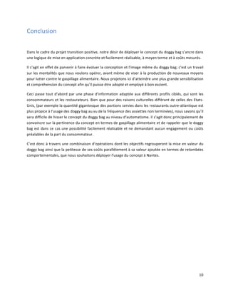 10	
  
Conclusion	
  
	
  
Dans	
  le	
  cadre	
  du	
  projet	
  transition	
  positive,	
  notre	
  désir	
  de	
  déployer	
  le	
  concept	
  du	
  doggy	
  bag	
  s’ancre	
  dans	
  
une	
  logique	
  de	
  mise	
  en	
  application	
  concrète	
  et	
  facilement	
  réalisable,	
  à	
  moyen	
  terme	
  et	
  à	
  coûts	
  mesurés.	
  	
  
Il	
  s’agit	
  en	
  effet	
  de	
  parvenir	
  à	
  faire	
  évoluer	
  la	
  conception	
  et	
  l’image	
  même	
  du	
  doggy	
  bag;	
  c’est	
  un	
  travail	
  
sur	
  les	
  mentalités	
  que	
  nous	
  voulons	
  opérer,	
  avant	
  même	
  de	
  viser	
  à	
  la	
  production	
  de	
  nouveaux	
  moyens	
  
pour	
  lutter	
  contre	
  le	
  gaspillage	
  alimentaire.	
  Nous	
  projetons	
  ici	
  d’atteindre	
  une	
  plus	
  grande	
  sensibilisation	
  
et	
  compréhension	
  du	
  concept	
  afin	
  qu’il	
  puisse	
  être	
  adopté	
  et	
  employé	
  à	
  bon	
  escient.	
  	
  
Ceci	
  passe	
  tout	
  d’abord	
  par	
  une	
  phase	
  d’information	
  adaptée	
  aux	
  différents	
  profils	
  ciblés,	
  qui	
  sont	
  les	
  
consommateurs	
  et	
  les	
  restaurateurs.	
  Bien	
  que	
  pour	
  des	
  raisons	
  culturelles	
  différant	
  de	
  celles	
  des	
  Etats-­‐
Unis,	
  (par	
  exemple	
  la	
  quantité	
  gigantesque	
  des	
  portions	
  servies	
  dans	
  les	
  restaurants	
  outre-­‐atlantique	
  est	
  
plus	
  propice	
  à	
  l’usage	
  des	
  doggy	
  bag	
  au	
  vu	
  de	
  la	
  fréquence	
  des	
  assiettes	
  non	
  terminées),	
  nous	
  savons	
  qu’il	
  
sera	
  difficile	
  de	
  hisser	
  le	
  concept	
  du	
  doggy	
  bag	
  au	
  niveau	
  d’automatisme.	
  Il	
  s’agit	
  donc	
  principalement	
  de	
  
convaincre	
  sur	
  la	
  pertinence	
  du	
  concept	
  en	
  termes	
  de	
  gaspillage	
  alimentaire	
  et	
  de	
  rappeler	
  que	
  le	
  doggy	
  
bag	
  est	
  dans	
  ce	
  cas	
  une	
  possibilité	
  facilement	
  réalisable	
  et	
  ne	
  demandant	
  aucun	
  engagement	
  ou	
  coûts	
  
préalables	
  de	
  la	
  part	
  du	
  consommateur.	
  
C’est	
  donc	
  à	
  travers	
  une	
  combinaison	
  d’opérations	
  dont	
  les	
  objectifs	
  regrouperont	
  la	
  mise	
  en	
  valeur	
  du	
  
doggy	
  bag	
  ainsi	
  que	
  la	
  petitesse	
  de	
  ses	
  coûts	
  parallèlement	
  à	
  sa	
  valeur	
  ajoutée	
  en	
  termes	
  de	
  retombées	
  
comportementales,	
  que	
  nous	
  souhaitons	
  déployer	
  l’usage	
  du	
  concept	
  à	
  Nantes.	
  
	
  
	
  
	
  
	
   	
  
 