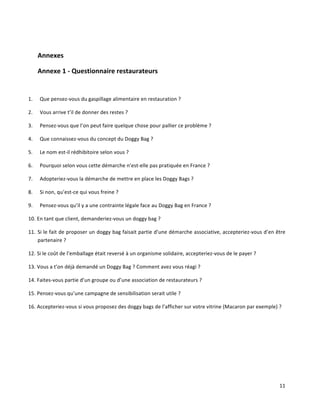 11	
  
	
  
Annexes	
  
Annexe	
  1	
  -­‐	
  Questionnaire	
  restaurateurs	
  	
  
	
  	
  
1. Que	
  pensez-­‐vous	
  du	
  gaspillage	
  alimentaire	
  en	
  restauration	
  ?	
  
2. Vous	
  arrive	
  t’il	
  de	
  donner	
  des	
  restes	
  ?	
  
3. Pensez-­‐vous	
  que	
  l’on	
  peut	
  faire	
  quelque	
  chose	
  pour	
  pallier	
  ce	
  problème	
  ?	
  
4. Que	
  connaissez-­‐vous	
  du	
  concept	
  du	
  Doggy	
  Bag	
  ?	
  
5. Le	
  nom	
  est-­‐il	
  rédhibitoire	
  selon	
  vous	
  ?	
  
6. Pourquoi	
  selon	
  vous	
  cette	
  démarche	
  n’est-­‐elle	
  pas	
  pratiquée	
  en	
  France	
  ?	
  
7. Adopteriez-­‐vous	
  la	
  démarche	
  de	
  mettre	
  en	
  place	
  les	
  Doggy	
  Bags	
  ?	
  
8. Si	
  non,	
  qu’est-­‐ce	
  qui	
  vous	
  freine	
  ?	
  
9. Pensez-­‐vous	
  qu’il	
  y	
  a	
  une	
  contrainte	
  légale	
  face	
  au	
  Doggy	
  Bag	
  en	
  France	
  ?	
  
10. En	
  tant	
  que	
  client,	
  demanderiez-­‐vous	
  un	
  doggy	
  bag	
  ?	
  
11. Si	
  le	
  fait	
  de	
  proposer	
  un	
  doggy	
  bag	
  faisait	
  partie	
  d’une	
  démarche	
  associative,	
  accepteriez-­‐vous	
  d’en	
  être	
  
partenaire	
  ?	
  
12. Si	
  le	
  coût	
  de	
  l’emballage	
  était	
  reversé	
  à	
  un	
  organisme	
  solidaire,	
  accepteriez-­‐vous	
  de	
  le	
  payer	
  ?	
  
13. Vous	
  a	
  t’on	
  déjà	
  demandé	
  un	
  Doggy	
  Bag	
  ?	
  Comment	
  avez	
  vous	
  réagi	
  ?	
  
14. Faites-­‐vous	
  partie	
  d’un	
  groupe	
  ou	
  d’une	
  association	
  de	
  restaurateurs	
  ?	
  
15. Pensez-­‐vous	
  qu’une	
  campagne	
  de	
  sensibilisation	
  serait	
  utile	
  ?	
  
16. Accepteriez-­‐vous	
  si	
  vous	
  proposez	
  des	
  doggy	
  bags	
  de	
  l’afficher	
  sur	
  votre	
  vitrine	
  (Macaron	
  par	
  exemple)	
  ?	
  
	
  
	
  
	
  
	
  
 